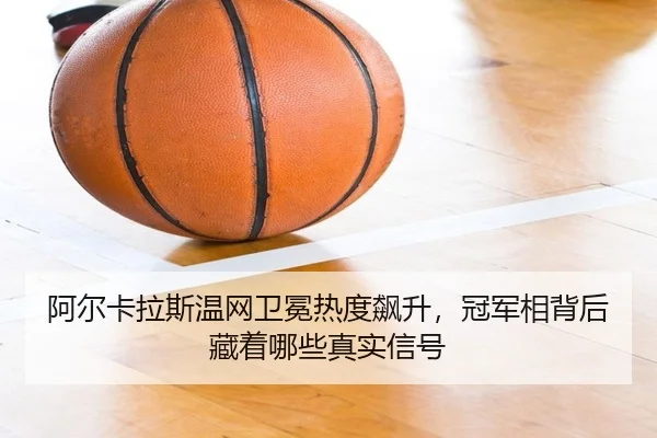 阿尔卡拉斯温网卫冕热度飙升，冠军相背后藏着哪些真实信号